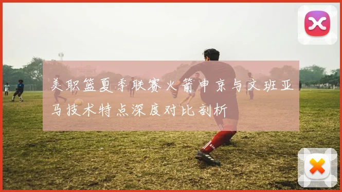 美职篮夏季联赛火箭申京与文班亚马技术特点深度对比剖析
