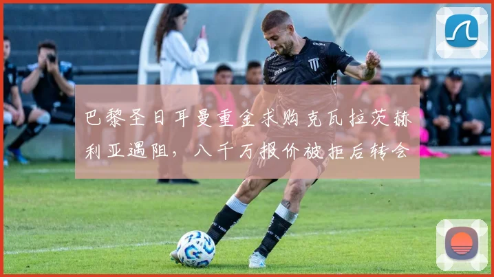 巴黎圣日耳曼重金求购克瓦拉茨赫利亚遇阻，八千万报价被拒后转会谈判陷入僵局全解析
