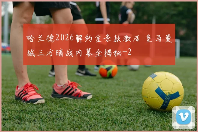 哈兰德2026解约金条款激活 皇马曼城三方暗战内幕全揭秘