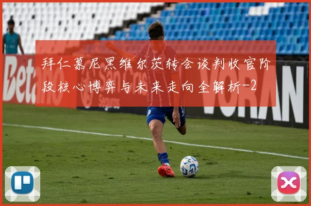 拜仁慕尼黑维尔茨转会谈判收官阶段核心博弈与未来走向全解析