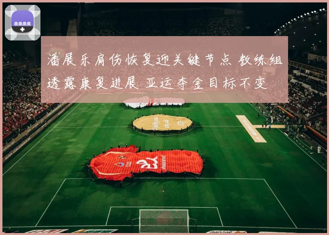 潘展乐肩伤恢复迎关键节点 教练组透露康复进展 亚运夺金目标不变