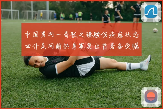 中国男网一哥张之臻腰伤痊愈状态回升美网前热身赛复出首秀备受瞩目
