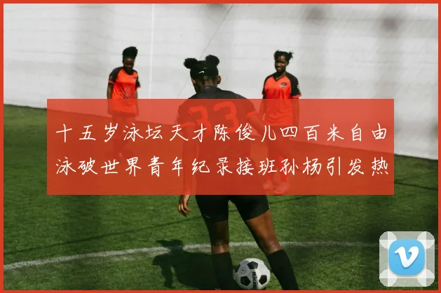 十五岁泳坛天才陈俊儿四百米自由泳破世界青年纪录接班孙杨引发热议