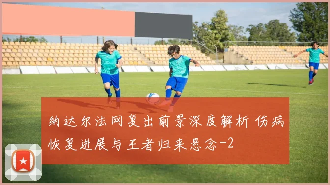 纳达尔法网复出前景深度解析 伤病恢复进展与王者归来悬念