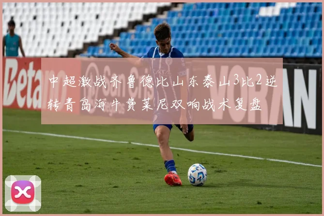 中超激战齐鲁德比山东泰山3比2逆转青岛海牛费莱尼双响战术复盘