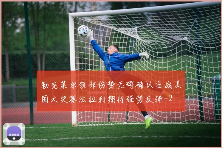 勒克莱尔颈部伤势无碍确认出战美国大奖赛法拉利期待强势反弹