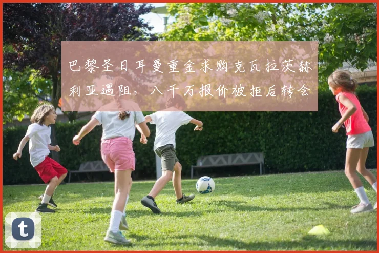 巴黎圣日耳曼重金求购克瓦拉茨赫利亚遇阻，八千万报价被拒后转会谈判陷入僵局全解析