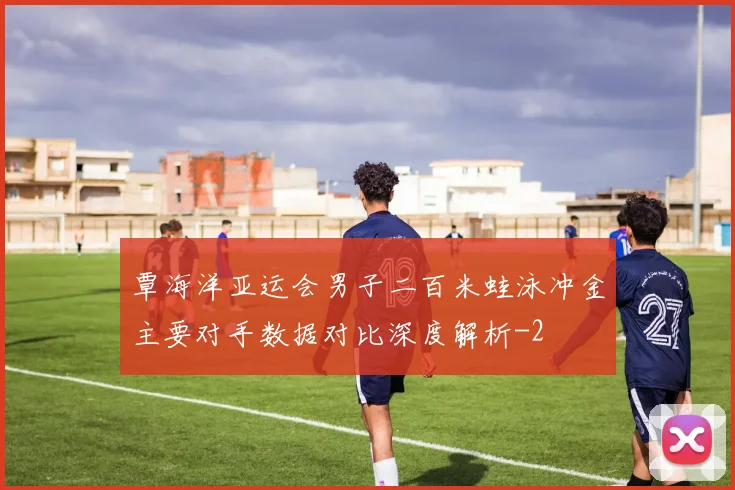 覃海洋亚运会男子二百米蛙泳冲金主要对手数据对比深度解析
