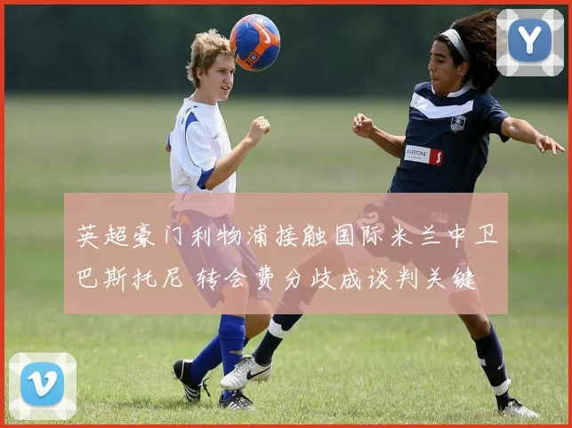 英超豪门利物浦接触国际米兰中卫巴斯托尼 转会费分歧成谈判关键