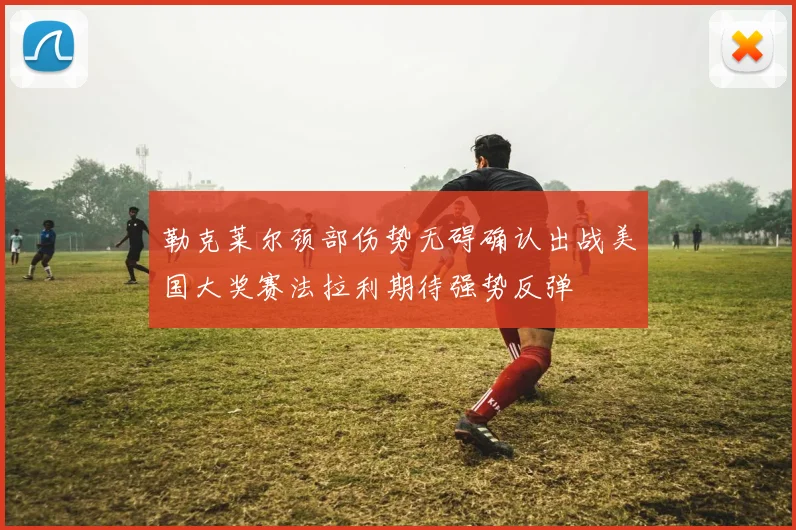 勒克莱尔颈部伤势无碍确认出战美国大奖赛法拉利期待强势反弹