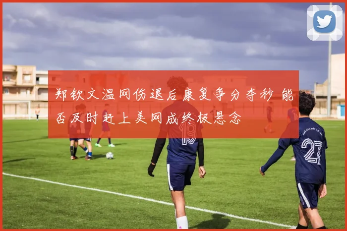 郑钦文温网伤退后康复争分夺秒 能否及时赶上美网成终极悬念