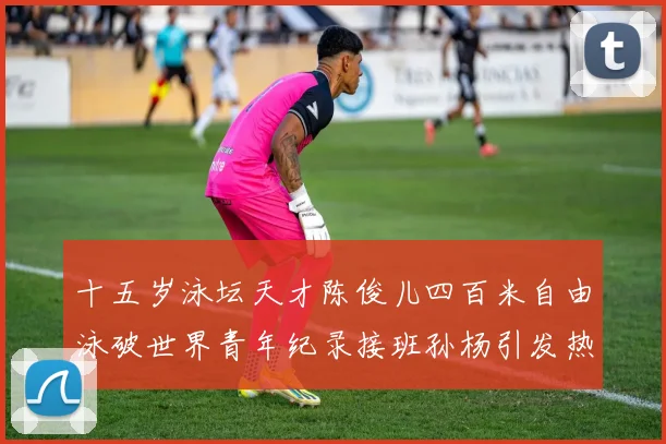 十五岁泳坛天才陈俊儿四百米自由泳破世界青年纪录接班孙杨引发热议