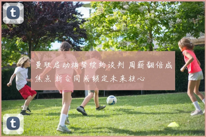 曼联启动梅努续约谈判 周薪翻倍成焦点 新合同或锁定未来核心