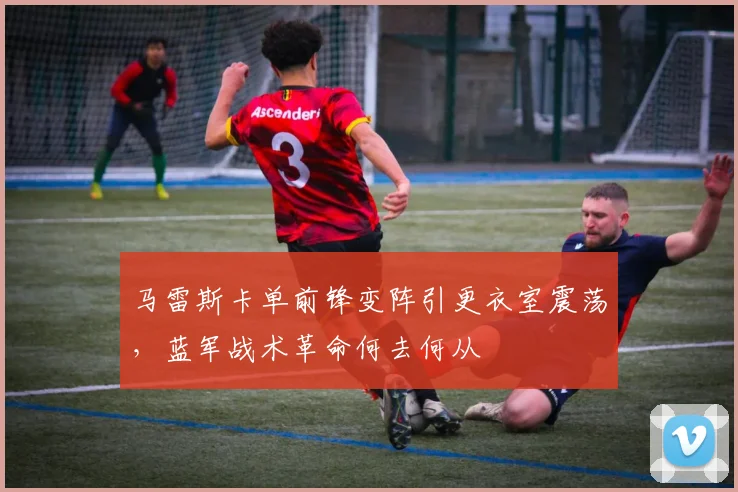 马雷斯卡单前锋变阵引更衣室震荡，蓝军战术革命何去何从