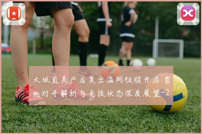 大坂直美产后复出温网征程开启 首轮对手解析与竞技状态深度展望