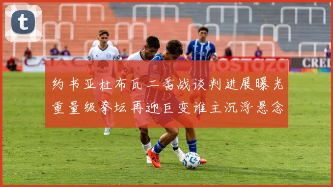 约书亚杜布瓦二番战谈判进展曝光重量级拳坛再迎巨变谁主沉浮悬念