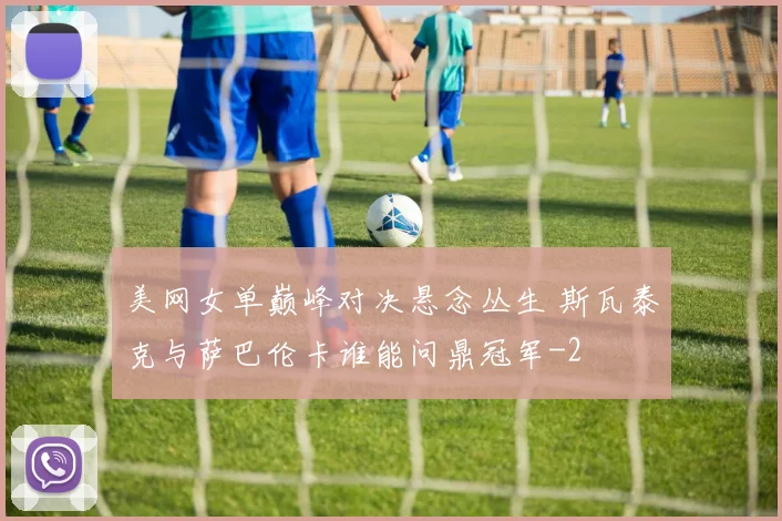 美网女单巅峰对决悬念丛生 斯瓦泰克与萨巴伦卡谁能问鼎冠军