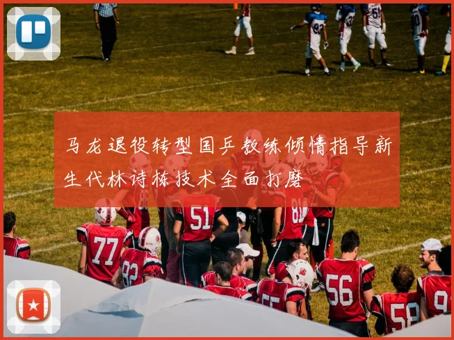 马龙退役转型国乒教练倾情指导新生代林诗栋技术全面打磨