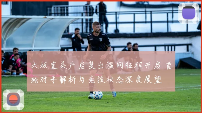大坂直美产后复出温网征程开启 首轮对手解析与竞技状态深度展望