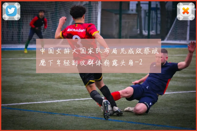 中国女排大国家队布局见成效蔡斌麾下年轻副攻群体崭露头角