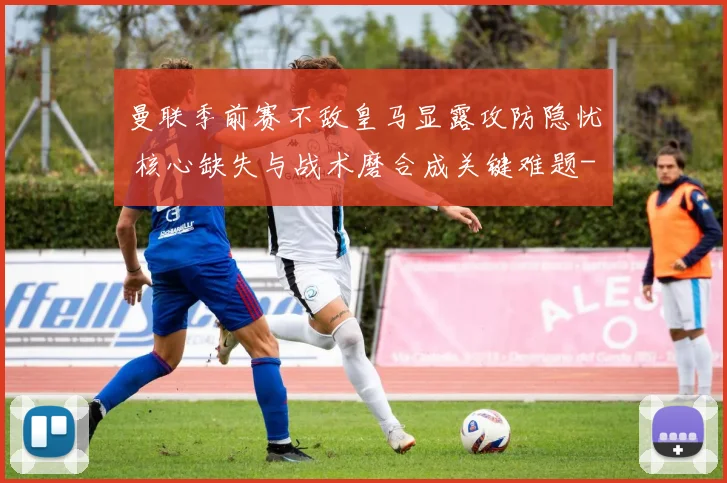 曼联季前赛不敌皇马显露攻防隐忧 核心缺失与战术磨合成关键难题