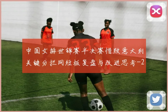 中国女排世锦赛半决赛惜败意大利关键分拦网短板复盘与改进思考