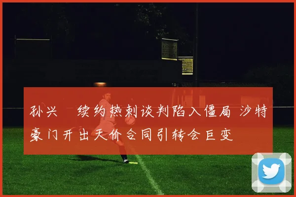 孙兴慜续约热刺谈判陷入僵局 沙特豪门开出天价合同引转会巨变