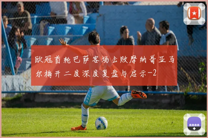 欧冠首轮巴萨客场击败摩纳哥亚马尔梅开二度深度复盘与启示