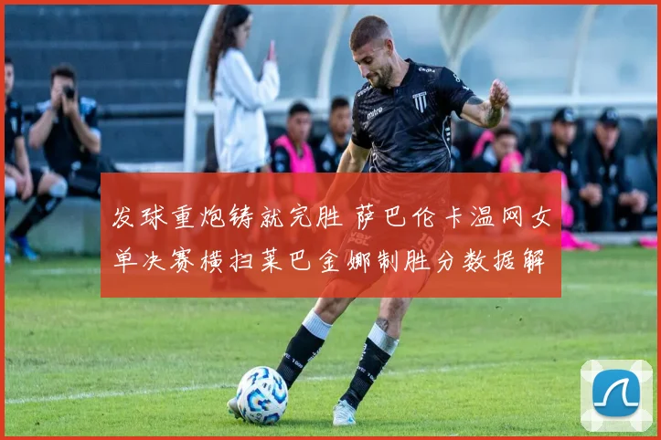 发球重炮铸就完胜 萨巴伦卡温网女单决赛横扫莱巴金娜制胜分数据解读