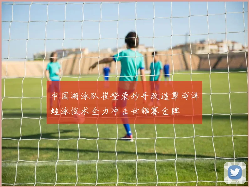 中国游泳队崔登荣妙手改造覃海洋蛙泳技术全力冲击世锦赛金牌