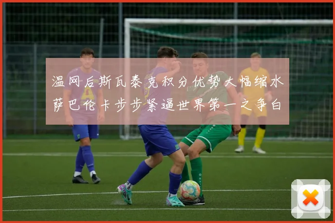 温网后斯瓦泰克积分优势大幅缩水萨巴伦卡步步紧逼世界第一之争白热化