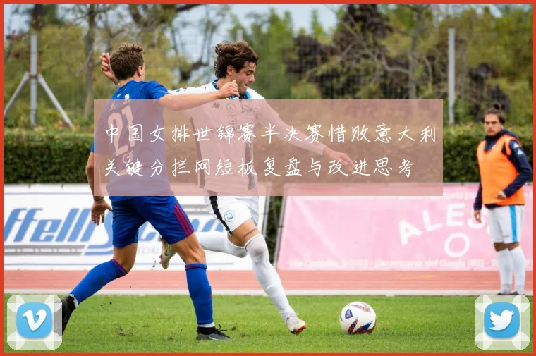 中国女排世锦赛半决赛惜败意大利关键分拦网短板复盘与改进思考