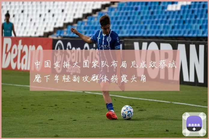 中国女排大国家队布局见成效蔡斌麾下年轻副攻群体崭露头角
