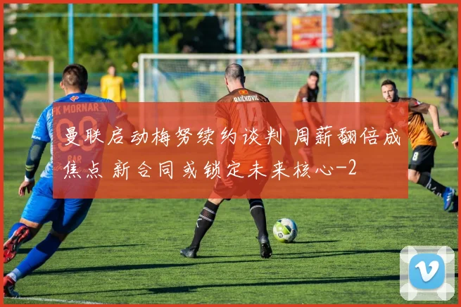 曼联启动梅努续约谈判 周薪翻倍成焦点 新合同或锁定未来核心
