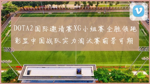 DOTA2国际邀请赛XG小组赛全胜领跑彰显中国战队实力淘汰赛前景可期