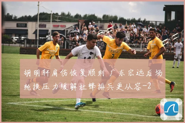胡明轩肩伤恢复顺利 广东宏远后场轮换压力缓解杜锋排兵更从容