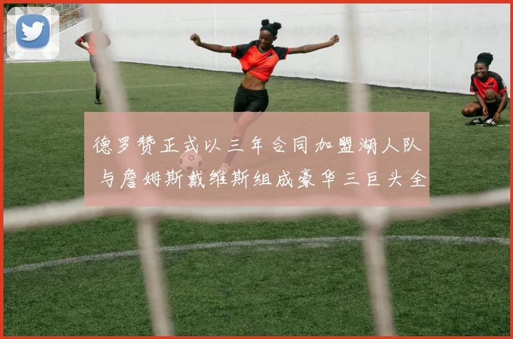 德罗赞正式以三年合同加盟湖人队 与詹姆斯戴维斯组成豪华三巨头全力冲冠