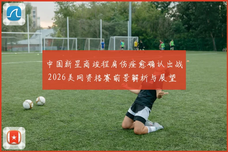 中国新星商竣程肩伤痊愈确认出战 2026美网资格赛前景解析与展望