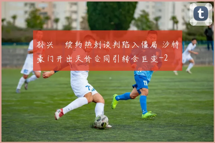 孙兴慜续约热刺谈判陷入僵局 沙特豪门开出天价合同引转会巨变
