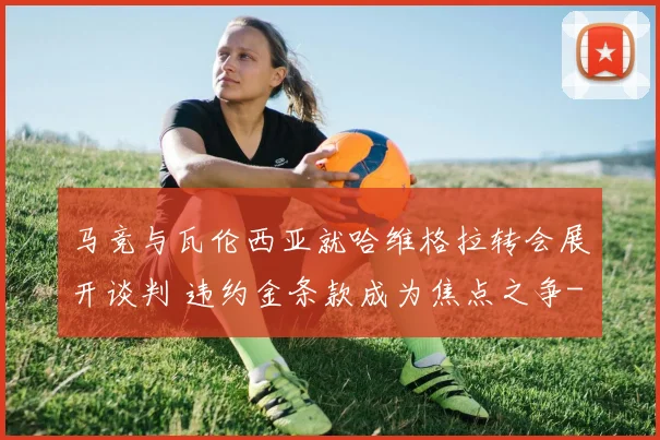 马竞与瓦伦西亚就哈维格拉转会展开谈判 违约金条款成为焦点之争