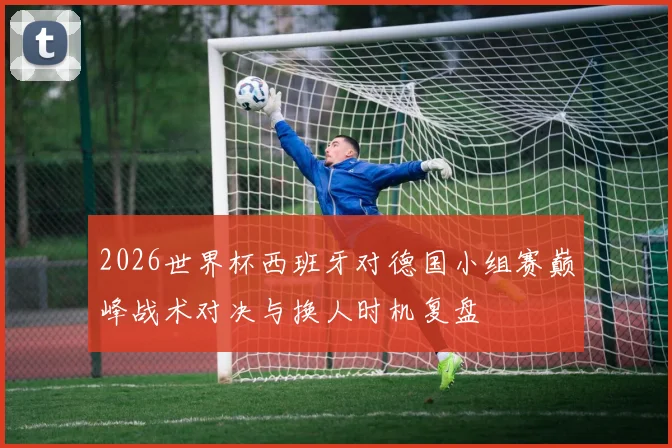 2026世界杯西班牙对德国小组赛巅峰战术对决与换人时机复盘