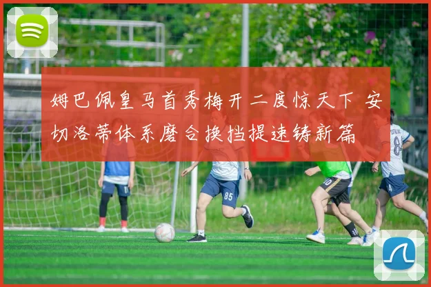 姆巴佩皇马首秀梅开二度惊天下 安切洛蒂体系磨合换挡提速铸新篇
